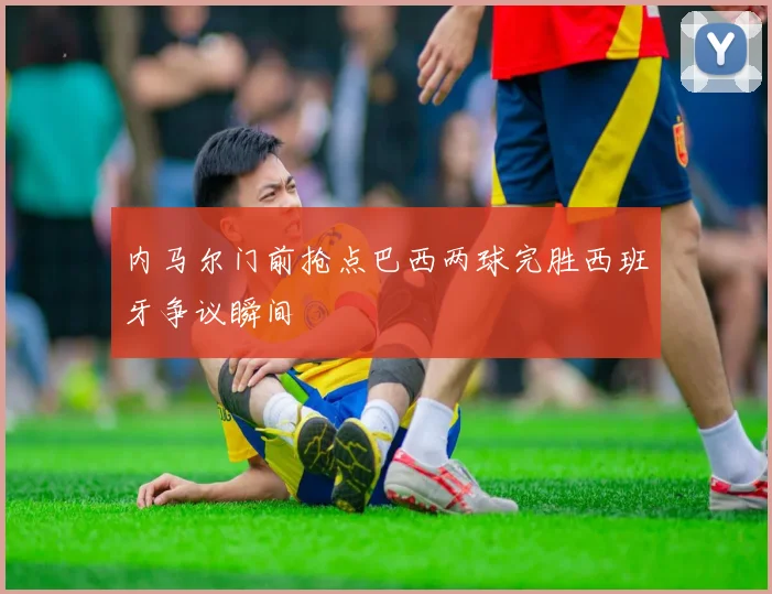 【开云Kaiyun体育平台登录入口】内马尔门前抢点巴西两球完胜西班牙争议瞬间