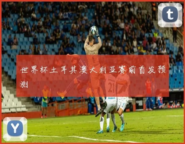 关于「世界杯土耳其澳大利亚赛前首发预测」