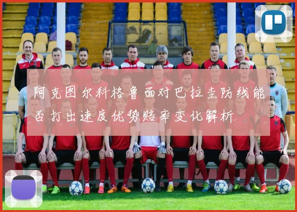 阿克图尔科格鲁面对巴拉圭防线能否打出速度优势赔率变化解析 · 用户常问