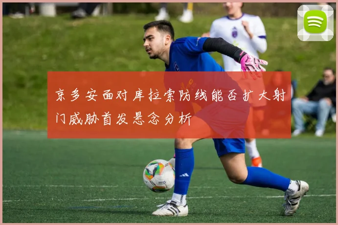 【开云Kaiyun体育平台登录入口】京多安面对库拉索防线能否扩大射门威胁首发悬念分析
