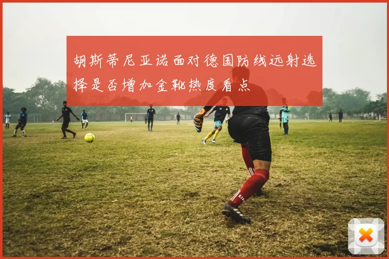 【开云Kaiyun体育平台登录入口】胡斯蒂尼亚诺面对德国防线远射选择是否增加金靴热度看点