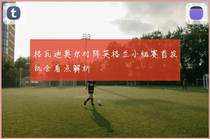 格瓦迪奥尔对阵英格兰小组赛首发机会看点解析 — 详细说明