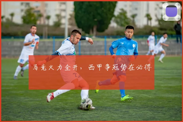 马竞火力全开，西甲争冠势在必得