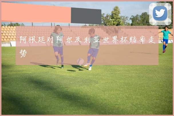 阿根廷对阿尔及利亚世界杯赔率走势