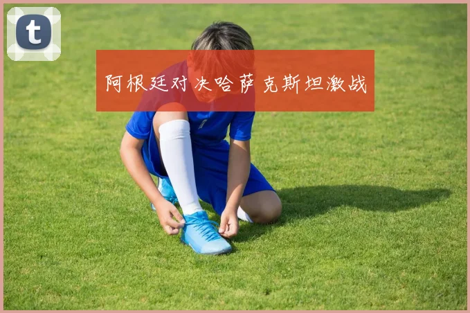 阿根廷对决哈萨克斯坦激战