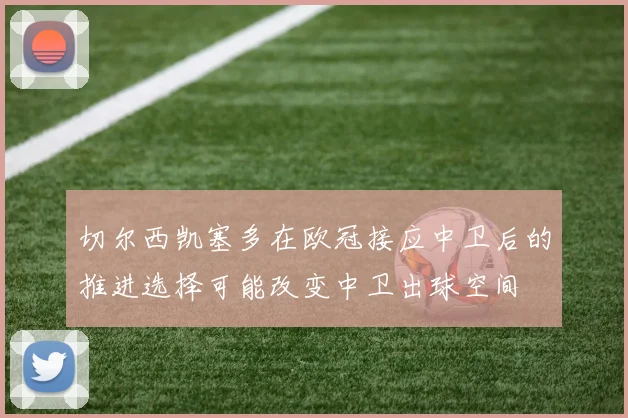 切尔西凯塞多在欧冠接应中卫后的推进选择可能改变中卫出球空间