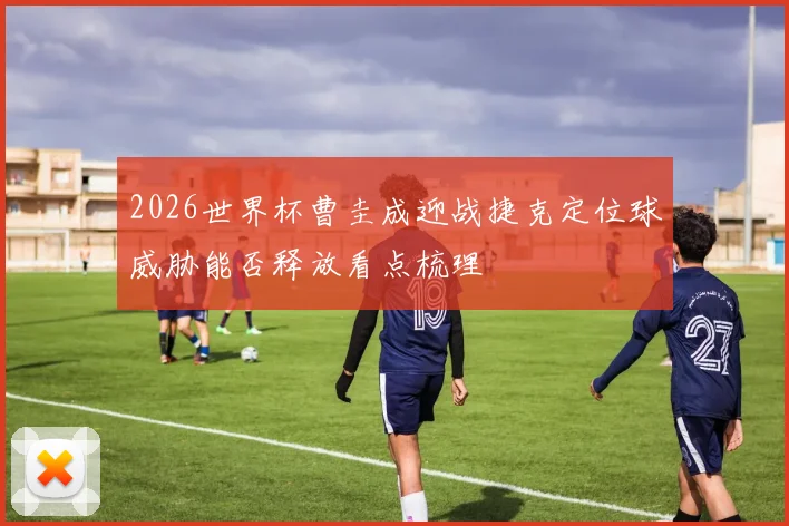 2026世界杯曹圭成迎战捷克定位球威胁能否释放看点梳理