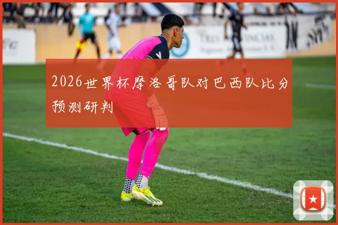 2026世界杯摩洛哥队对巴西队比分预测研判