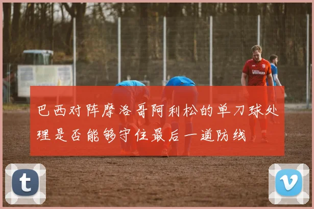 巴西对阵摩洛哥阿利松的单刀球处理是否能够守住最后一道防线