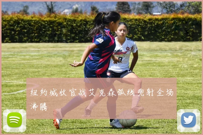 纽约城收官战艾克森弧线兜射全场沸腾