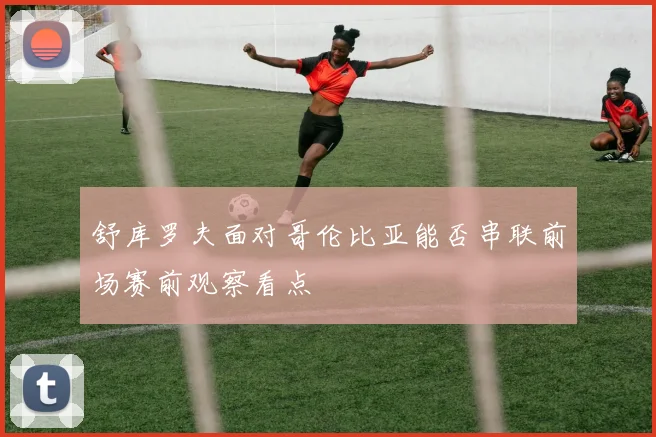 舒库罗夫面对哥伦比亚能否串联前场赛前观察看点