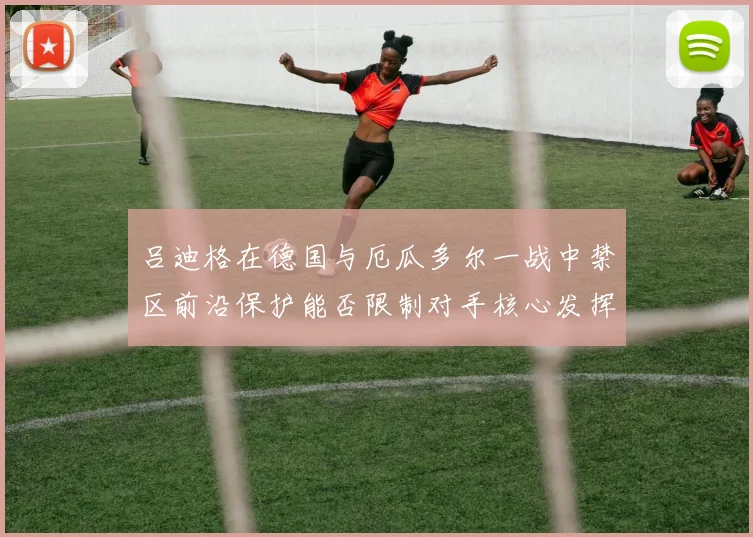 吕迪格在德国与厄瓜多尔一战中禁区前沿保护能否限制对手核心发挥
