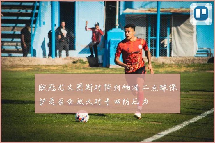 欧冠尤文图斯对阵利物浦二点球保护是否会放大对手回防压力