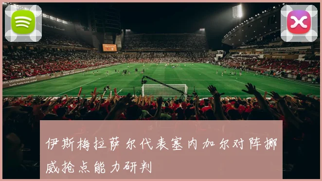 伊斯梅拉萨尔代表塞内加尔对阵挪威抢点能力研判