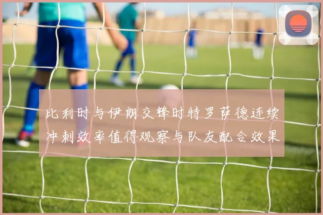 比利时与伊朗交锋时特罗萨德连续冲刺效率值得观察与队友配合效果