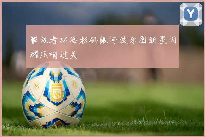 解放者杯洛杉矶银河波尔图新星闪耀压哨过关