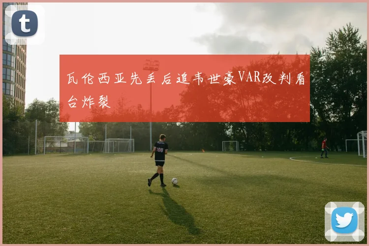 瓦伦西亚先丢后追韦世豪VAR改判看台炸裂