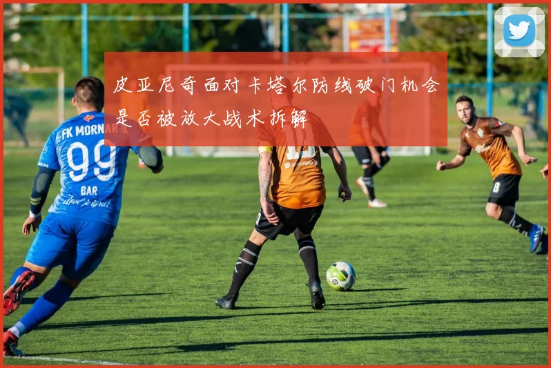 皮亚尼奇面对卡塔尔防线破门机会是否被放大战术拆解
