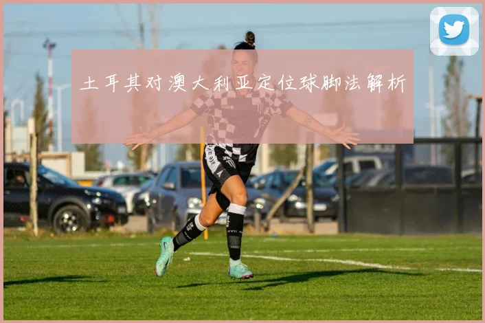 土耳其对澳大利亚定位球脚法解析