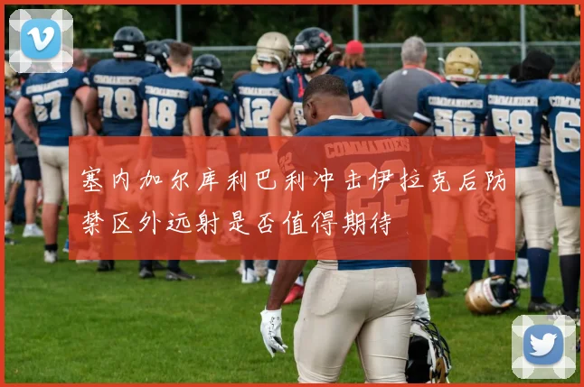 塞内加尔库利巴利冲击伊拉克后防禁区外远射是否值得期待