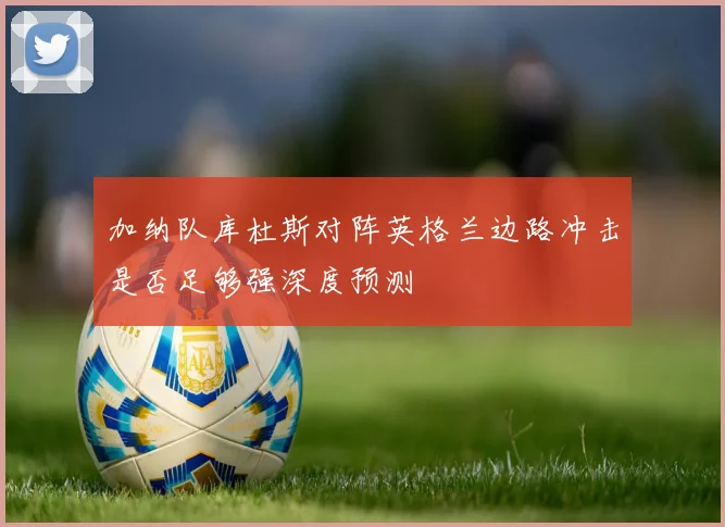 加纳队库杜斯对阵英格兰边路冲击是否足够强深度预测