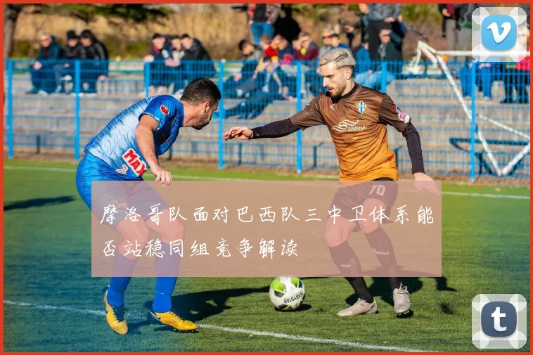 摩洛哥队面对巴西队三中卫体系能否站稳同组竞争解读