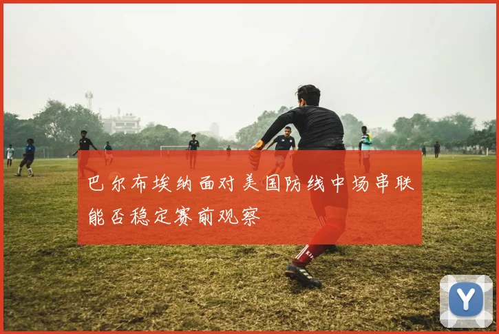 巴尔布埃纳面对美国防线中场串联能否稳定赛前观察