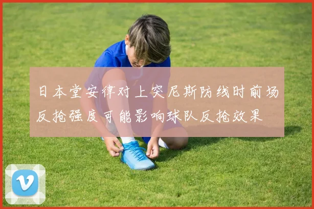 日本堂安律对上突尼斯防线时前场反抢强度可能影响球队反抢效果