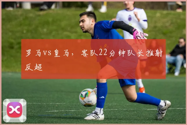 罗马vs皇马，客队22分钟队长推射反超