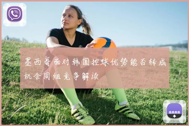 墨西哥面对韩国控球优势能否转成机会同组竞争解读