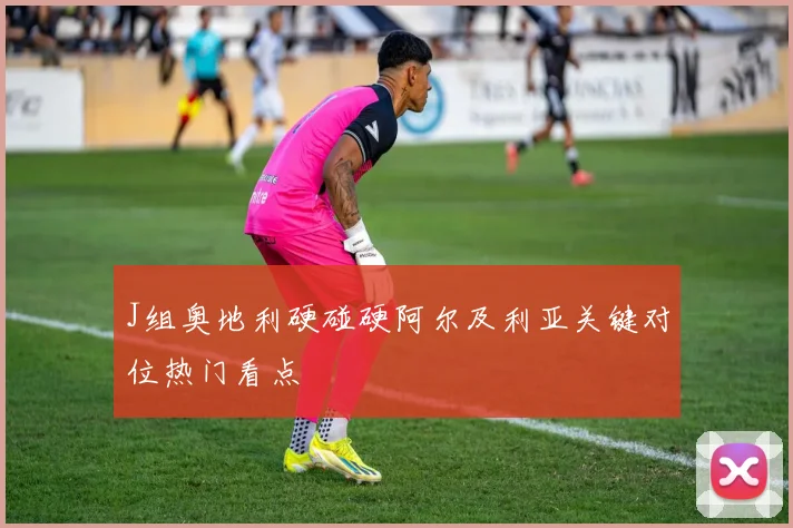 J组奥地利硬碰硬阿尔及利亚关键对位热门看点