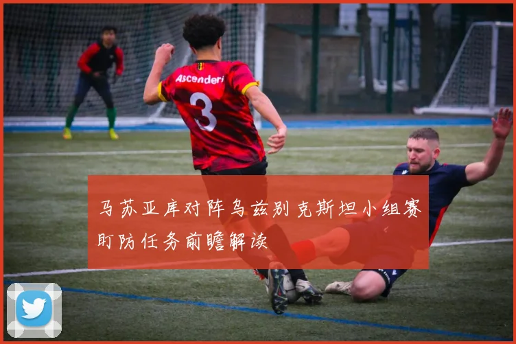 马苏亚库对阵乌兹别克斯坦小组赛盯防任务前瞻解读